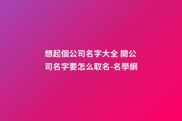 想起個公司名字大全 開公司名字要怎么取名-名學網-第1張-公司起名-玄機派